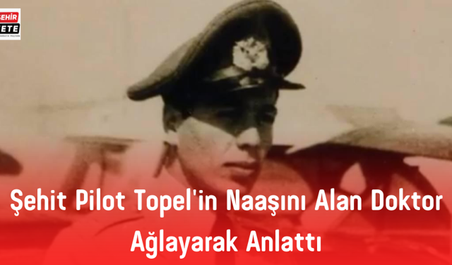 Şehit Pilot Topel'in naaşını alan doktor ağlayarak anlattı: Hala gözümün önündedir Cengiz